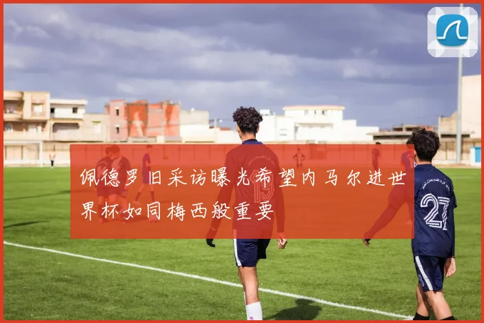 佩德罗旧采访曝光希望内马尔进世界杯如同梅西般重要