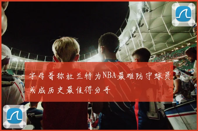 字母哥称杜兰特为NBA最难防守球员或成历史最佳得分手