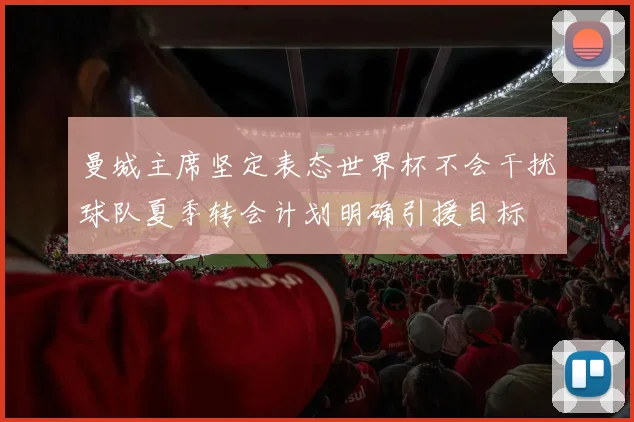 曼城主席坚定表态世界杯不会干扰球队夏季转会计划明确引援目标