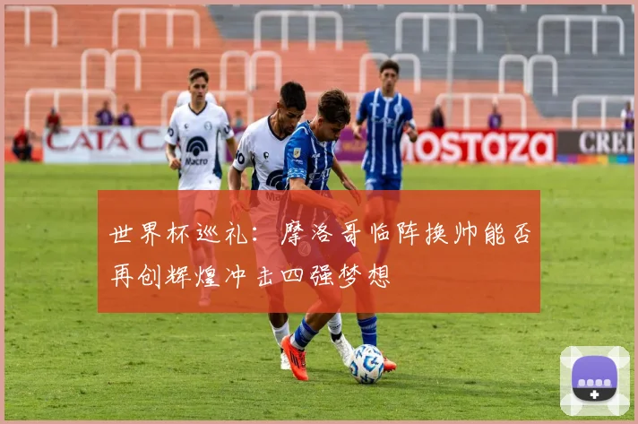 世界杯巡礼：摩洛哥临阵换帅能否再创辉煌冲击四强梦想