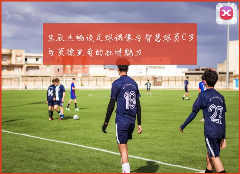 朱辰杰畅谈足球偶像与智慧球员C罗与莫德里奇的独特魅力