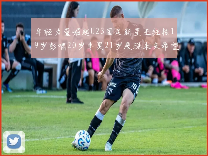 年轻力量崛起U23国足新星王钰栋19岁彭啸20岁李昊21岁展现未来希望