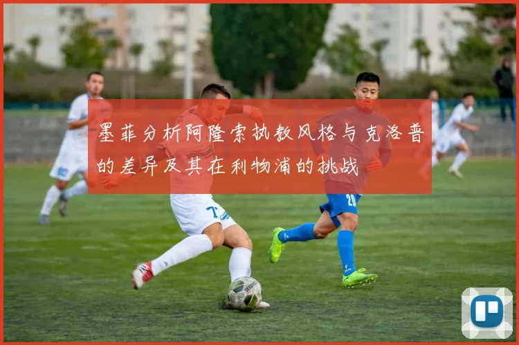 墨菲分析阿隆索执教风格与克洛普的差异及其在利物浦的挑战