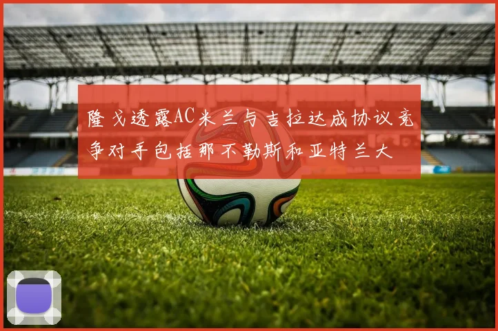 隆戈透露AC米兰与吉拉达成协议竞争对手包括那不勒斯和亚特兰大