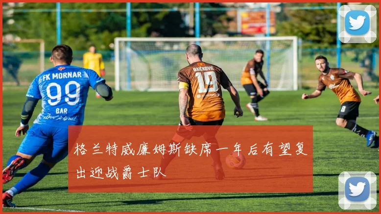 格兰特威廉姆斯缺席一年后有望复出迎战爵士队