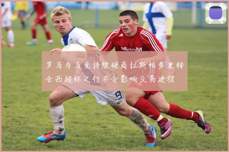 罗马与马竞持续磋商拉斯帕多里转会西超杯之行不会影响交易进程