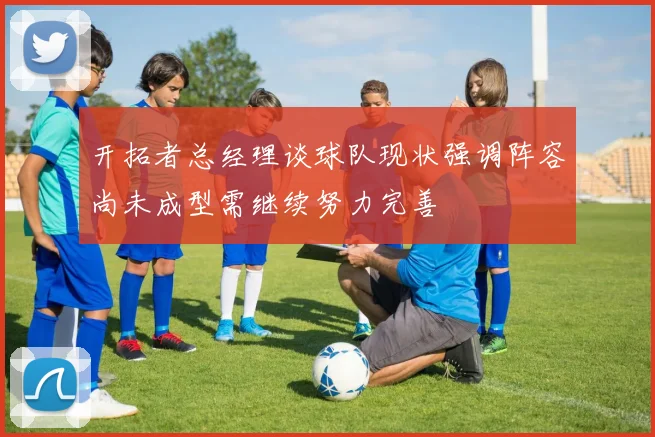 开拓者总经理谈球队现状强调阵容尚未成型需继续努力完善