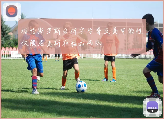 特伦斯罗斯分析字母哥交易可能性仅限尼克斯和猛龙两队