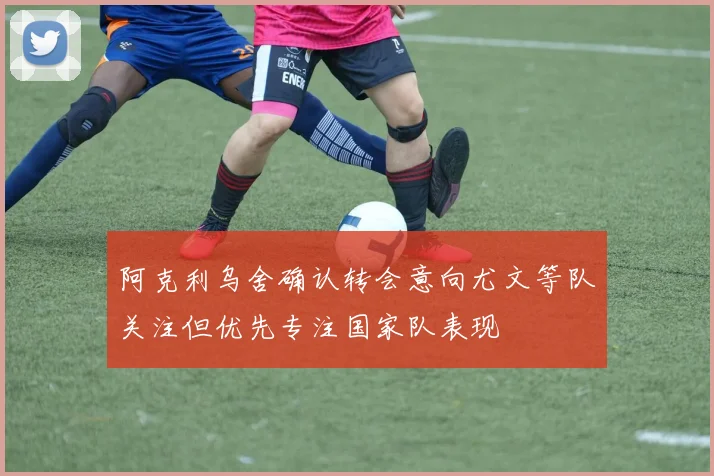 阿克利乌舍确认转会意向尤文等队关注但优先专注国家队表现