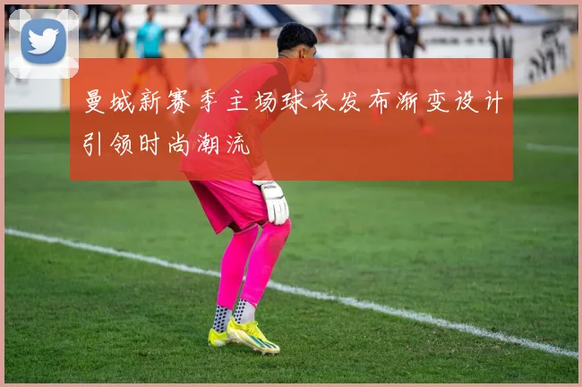 曼城新赛季主场球衣发布渐变设计引领时尚潮流