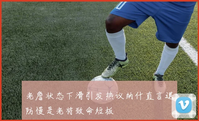 老詹状态下滑引发热议纳什直言退防慢是老将致命短板