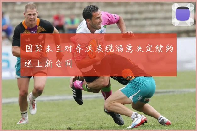 国际米兰对齐沃表现满意决定续约送上新合同