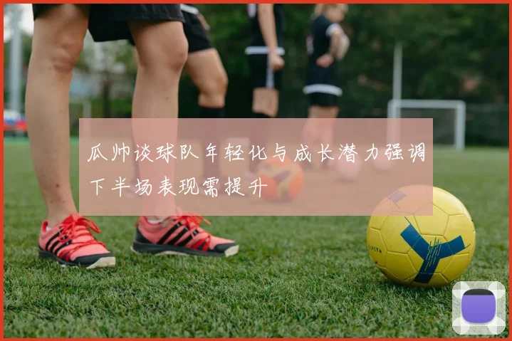 瓜帅谈球队年轻化与成长潜力强调下半场表现需提升