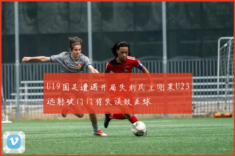 U19国足遭遇开局失利民主刚果U23远射破门门将失误致丢球