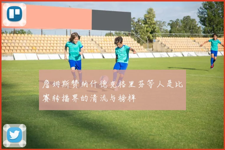 詹姆斯赞纳什德克格里芬等人是比赛转播界的清流与榜样
