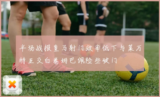 半场战报皇马射门效率低下与莱万特互交白卷姆巴佩险些破门