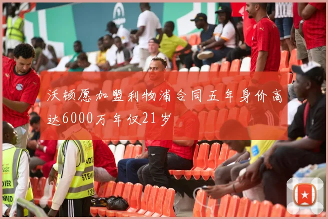 沃顿愿加盟利物浦合同五年身价高达6000万年仅21岁