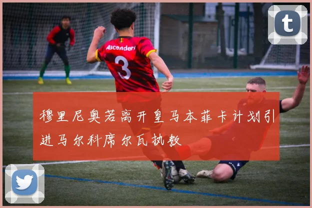 穆里尼奥若离开皇马本菲卡计划引进马尔科席尔瓦执教