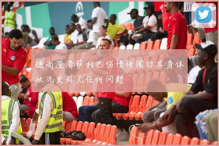 德尚澄清萨利巴伤情传闻称其身体状况良好无任何问题