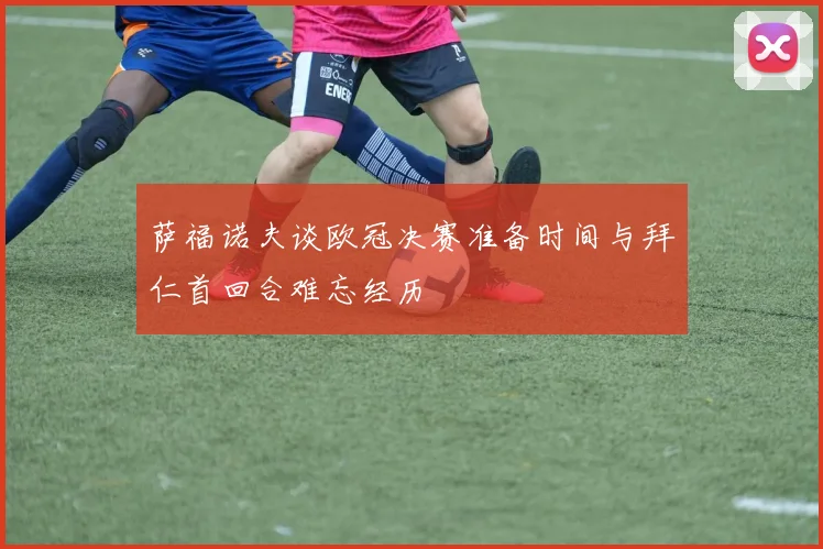 萨福诺夫谈欧冠决赛准备时间与拜仁首回合难忘经历