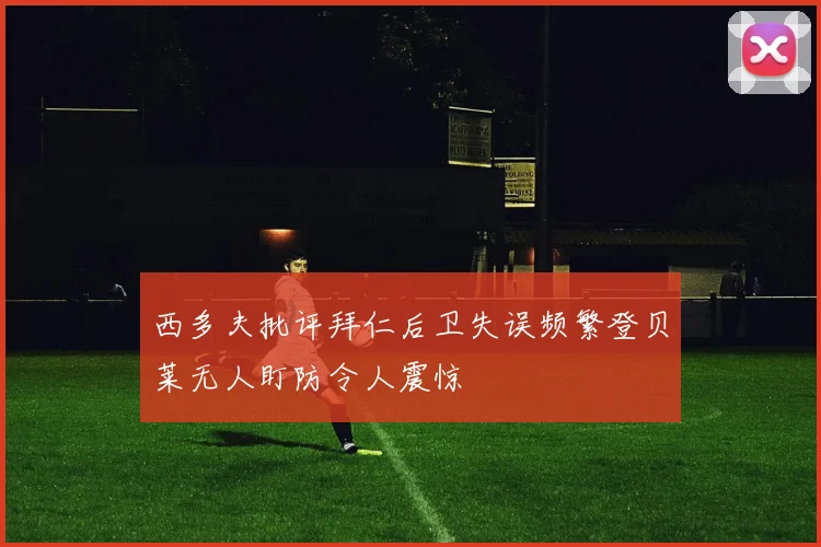 西多夫批评拜仁后卫失误频繁登贝莱无人盯防令人震惊
